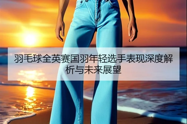 羽毛球全英赛国羽年轻选手表现深度解析与未来展望
